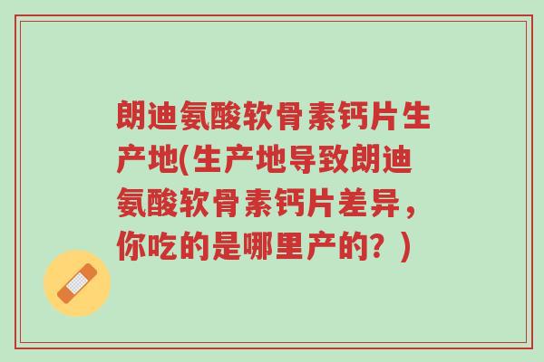 朗迪氨酸软骨素钙片生产地(生产地导致朗迪氨酸软骨素钙片差异，你吃的是哪里产的？)-第1张图片-超越