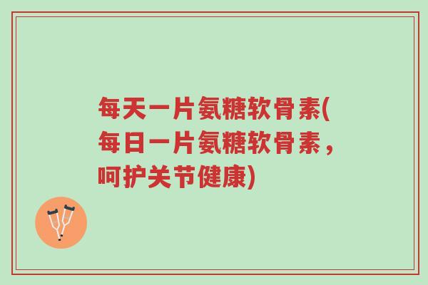 每天一片氨糖软骨素(每日一片氨糖软骨素，呵护关节健康)-第1张图片-超越