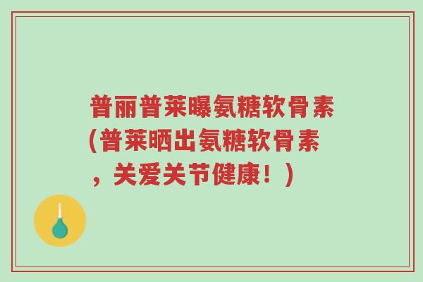 普丽普莱曝氨糖软骨素(普莱晒出氨糖软骨素,关爱关节健康!)-第1张图片-超越 普丽普莱曝氨糖软骨素(普莱晒出氨糖软骨素,关爱关节健康!)-第1张图片-超越