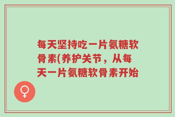 每天坚持吃一片氨糖软骨素(养护关节,从每天一片氨糖软骨素开始-第1张图片-超越 每天坚持吃一片氨糖软骨素(养护关节,从每天一片氨糖软骨素开始-第1张图片-超越