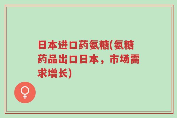日本进口药氨糖(氨糖药品出口日本,市场需求增长)-第1张图片-超越 日本进口药氨糖(氨糖药品出口日本,市场需求增长)-第1张图片-超越