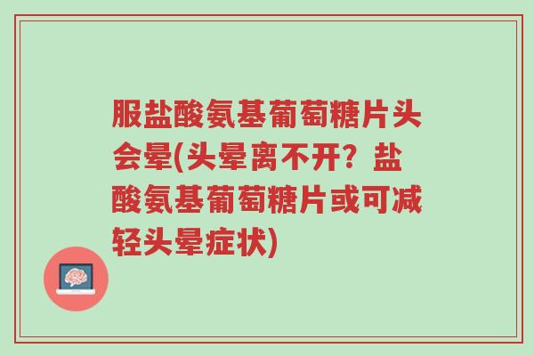 服盐酸氨基葡萄糖片头会晕(头晕离不开？盐酸氨基葡萄糖片或可减轻头晕症状)-第1张图片-超越