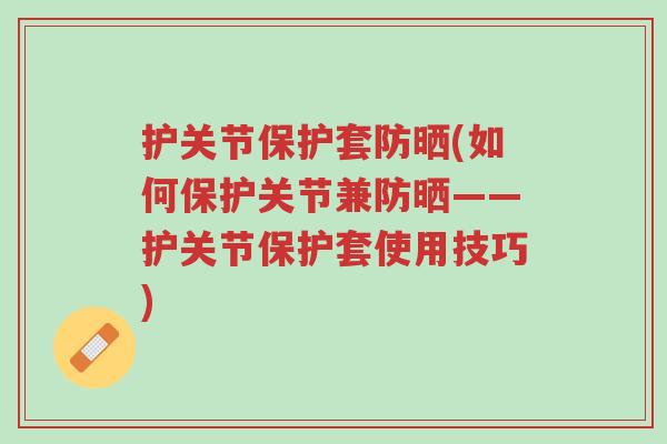 护关节保护套防晒(如何保护关节兼防晒——护关节保护套使用技巧)-第1张图片-超越 护关节保护套防晒(如何保护关节兼防晒——护关节保护套使用技巧)-第1张图片-超越