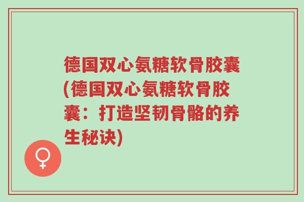 德国双心氨糖软骨胶囊(德国双心氨糖软骨胶囊:打造坚韧骨骼的养生秘诀)-第1张图片-超越 德国双心氨糖软骨胶囊(德国双心氨糖软骨胶囊:打造坚韧骨骼的养生秘诀)-第1张图片-超越
