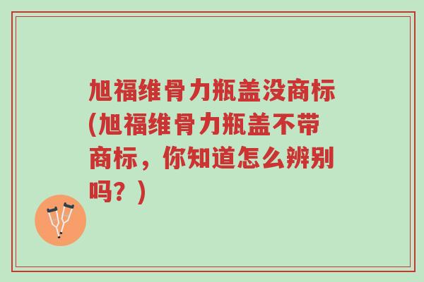旭福维骨力瓶盖没商标(旭福维骨力瓶盖不带商标,你知道怎么辨别吗?)-第1张图片-超越 旭福维骨力瓶盖没商标(旭福维骨力瓶盖不带商标,你知道怎么辨别吗?)-第1张图片-超越