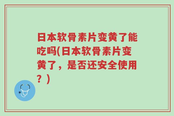 日本软骨素片变黄了能吃吗(日本软骨素片变黄了,是否还安全使用?)-第1张图片-超越 日本软骨素片变黄了能吃吗(日本软骨素片变黄了,是否还安全使用?)-第1张图片-超越