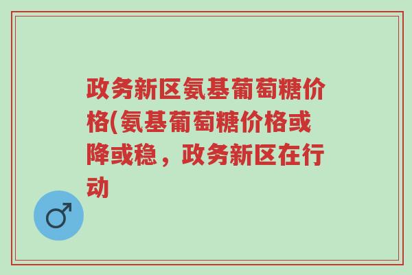政务新区氨基葡萄糖价格(氨基葡萄糖价格或降或稳,政务新区在行动-第1张图片-超越 政务新区氨基葡萄糖价格(氨基葡萄糖价格或降或稳,政务新区在行动-第1张图片-超越