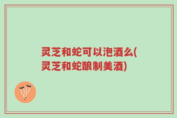 灵芝和蛇可以泡酒么(灵芝和蛇酿制美酒)-第1张图片-超越 灵芝和蛇可以泡酒么(灵芝和蛇酿制美酒)-第1张图片-超越