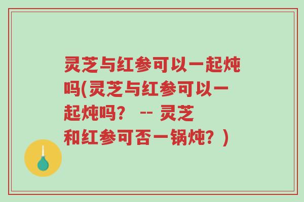 灵芝与红参可以一起炖吗(灵芝与红参可以一起炖吗? -- 灵芝和红参可否一锅炖?)-第1张图片-超越 灵芝与红参可以一起炖吗(灵芝与红参可以一起炖吗? -- 灵芝和红参可否一锅炖?)-第1张图片-超越