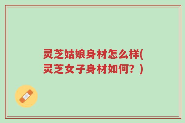 灵芝姑娘身材怎么样(灵芝女子身材如何?)-第1张图片-超越 灵芝姑娘身材怎么样(灵芝女子身材如何?)-第1张图片-超越