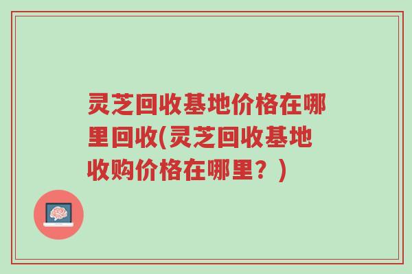 灵芝回收基地价格在哪里回收(灵芝回收基地收购价格在哪里？)-第1张图片-超越