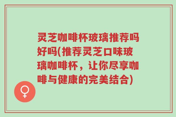 灵芝咖啡杯玻璃推荐吗好吗(推荐灵芝口味玻璃咖啡杯，让你尽享咖啡与健康的完美结合)-第1张图片-超越