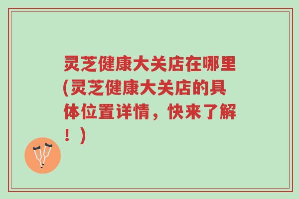 灵芝健康大关店在哪里(灵芝健康大关店的具体位置详情,快来了解!)-第1张图片-超越 灵芝健康大关店在哪里(灵芝健康大关店的具体位置详情,快来了解!)-第1张图片-超越