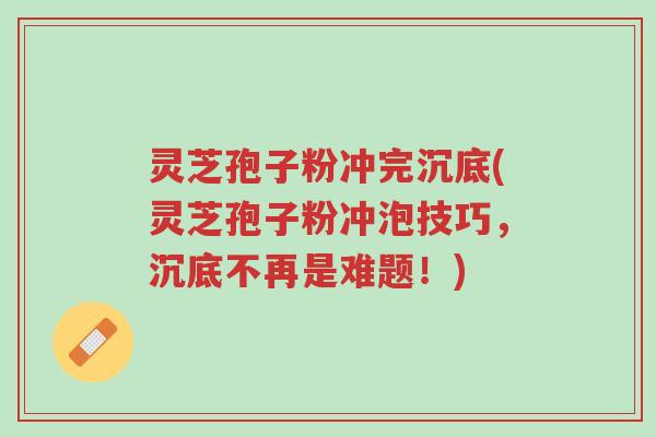 灵芝孢子粉冲完沉底(灵芝孢子粉冲泡技巧,沉底不再是难题!)-第1张图片-超越 灵芝孢子粉冲完沉底(灵芝孢子粉冲泡技巧,沉底不再是难题!)-第1张图片-超越