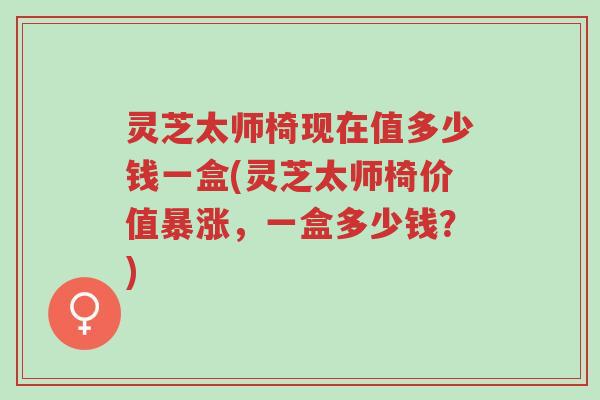 灵芝太师椅现在值多少钱一盒(灵芝太师椅价值暴涨，一盒多少钱？)-第1张图片-超越
