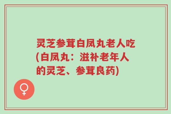 灵芝参茸白凤丸老人吃(白凤丸:滋补老年人的灵芝、参茸良药)-第1张图片-超越 灵芝参茸白凤丸老人吃(白凤丸:滋补老年人的灵芝、参茸良药)-第1张图片-超越