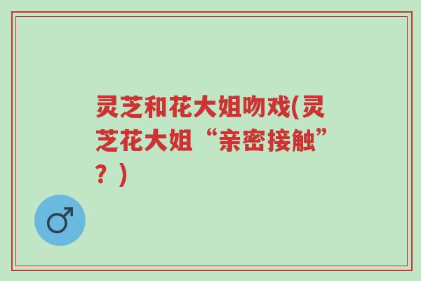 灵芝和花大姐吻戏(灵芝花大姐“亲密接触”?)-第1张图片-超越 灵芝和花大姐吻戏(灵芝花大姐“亲密接触”?)-第1张图片-超越