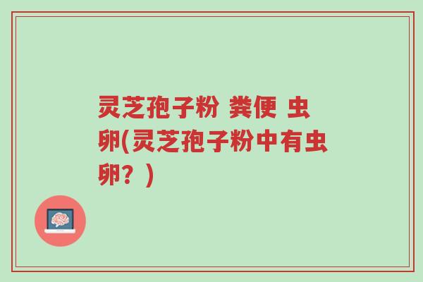 灵芝孢子粉 粪便 虫卵(灵芝孢子粉中有虫卵?)-第1张图片-超越 灵芝孢子粉 粪便 虫卵(灵芝孢子粉中有虫卵?)-第1张图片-超越