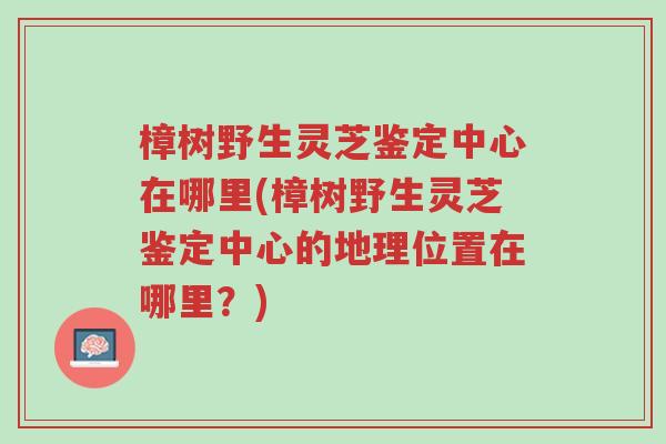 樟树野生灵芝鉴定中心在哪里(樟树野生灵芝鉴定中心的地理位置在哪里?)-第1张图片-超越 樟树野生灵芝鉴定中心在哪里(樟树野生灵芝鉴定中心的地理位置在哪里?)-第1张图片-超越
