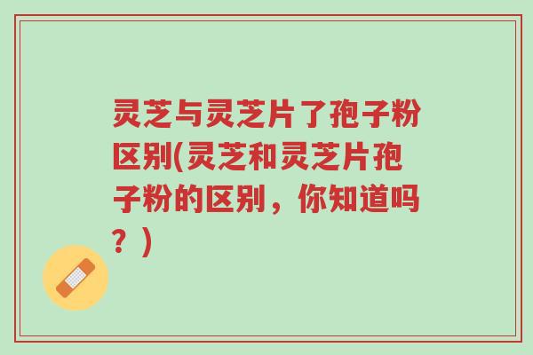 灵芝与灵芝片了孢子粉区别(灵芝和灵芝片孢子粉的区别，你知道吗？)-第1张图片-超越