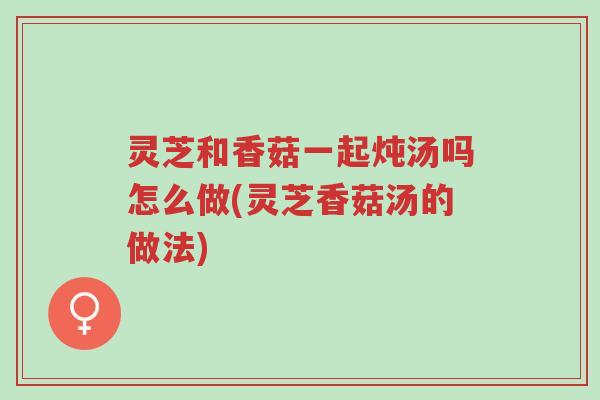 灵芝和香菇一起炖汤吗怎么做(灵芝香菇汤的做法)-第1张图片-超越