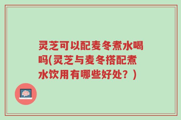 灵芝可以配麦冬煮水喝吗(灵芝与麦冬搭配煮水饮用有哪些好处?)-第1张图片-超越 灵芝可以配麦冬煮水喝吗(灵芝与麦冬搭配煮水饮用有哪些好处?)-第1张图片-超越