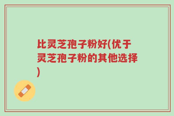 比灵芝孢子粉好(优于灵芝孢子粉的其他选择)-第1张图片-超越 比灵芝孢子粉好(优于灵芝孢子粉的其他选择)-第1张图片-超越