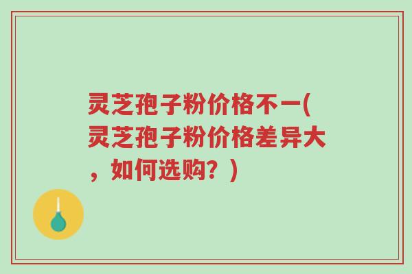 灵芝孢子粉价格不一(灵芝孢子粉价格差异大，如何选购？)-第1张图片-超越