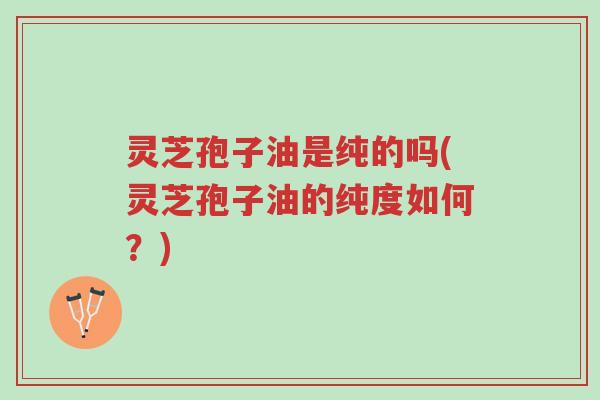 灵芝孢子油是纯的吗(灵芝孢子油的纯度如何?)-第1张图片-超越 灵芝孢子油是纯的吗(灵芝孢子油的纯度如何?)-第1张图片-超越