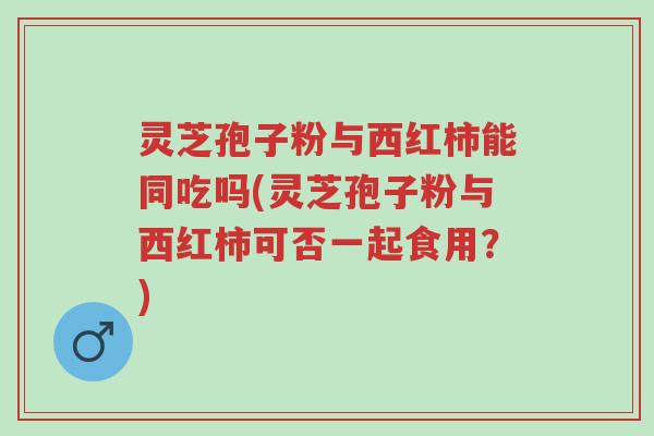 灵芝孢子粉与西红柿能同吃吗(灵芝孢子粉与西红柿可否一起食用?)-第1张图片-超越 灵芝孢子粉与西红柿能同吃吗(灵芝孢子粉与西红柿可否一起食用?)-第1张图片-超越