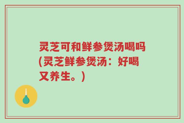 灵芝可和鲜参煲汤喝吗(灵芝鲜参煲汤:好喝又养生。)-第1张图片-超越 灵芝可和鲜参煲汤喝吗(灵芝鲜参煲汤:好喝又养生。)-第1张图片-超越