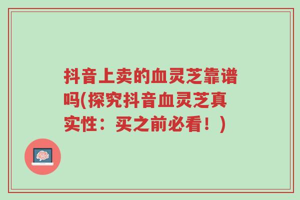 抖音上卖的血灵芝靠谱吗(探究抖音血灵芝真实性:买之前必看!)-第1张图片-超越 抖音上卖的血灵芝靠谱吗(探究抖音血灵芝真实性:买之前必看!)-第1张图片-超越