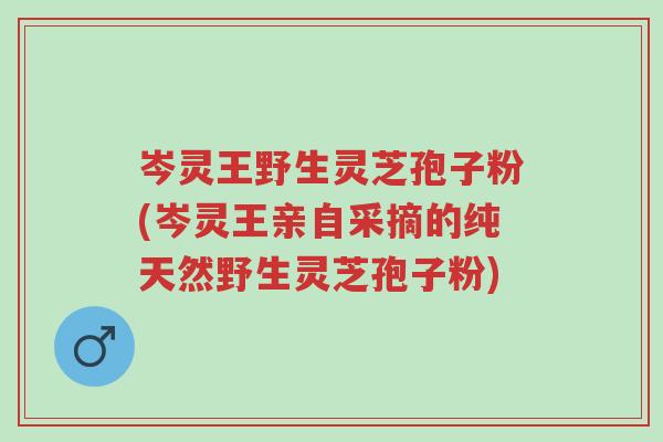 岑灵王野生灵芝孢子粉(岑灵王亲自采摘的纯天然野生灵芝孢子粉)-第1张图片-超越 岑灵王野生灵芝孢子粉(岑灵王亲自采摘的纯天然野生灵芝孢子粉)-第1张图片-超越