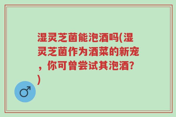 湿灵芝菌能泡酒吗(湿灵芝菌作为酒菜的新宠,你可曾尝试其泡酒?)-第1张图片-超越 湿灵芝菌能泡酒吗(湿灵芝菌作为酒菜的新宠,你可曾尝试其泡酒?)-第1张图片-超越