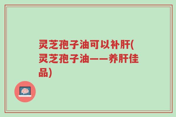 灵芝孢子油可以补肝(灵芝孢子油——养肝佳品)-第1张图片-超越 灵芝孢子油可以补肝(灵芝孢子油——养肝佳品)-第1张图片-超越