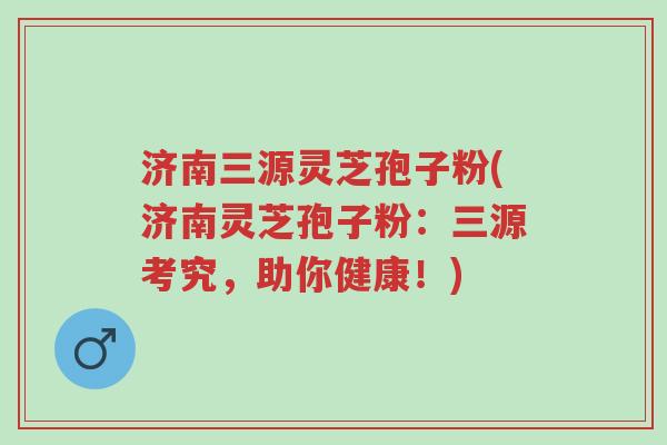 济南三源灵芝孢子粉(济南灵芝孢子粉：三源考究，助你健康！)-第1张图片-超越