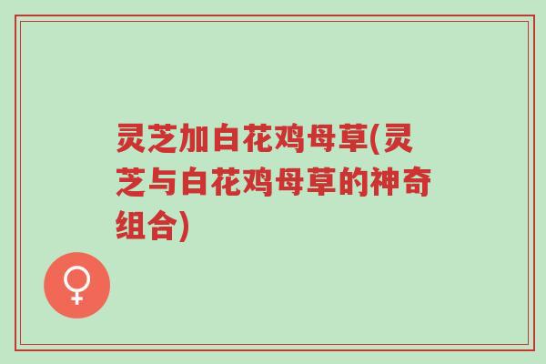灵芝加白花鸡母草(灵芝与白花鸡母草的神奇组合)-第1张图片-超越 灵芝加白花鸡母草(灵芝与白花鸡母草的神奇组合)-第1张图片-超越