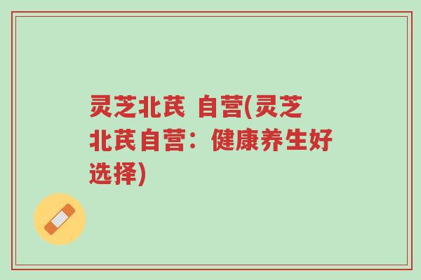 灵芝北芪 自营(灵芝北芪自营:健康养生好选择)-第1张图片-超越 灵芝北芪 自营(灵芝北芪自营:健康养生好选择)-第1张图片-超越