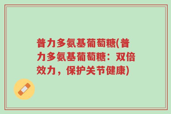 普力多氨基葡萄糖(普力多氨基葡萄糖:双倍效力,保护关节健康)-第1张图片-超越 普力多氨基葡萄糖(普力多氨基葡萄糖:双倍效力,保护关节健康)-第1张图片-超越