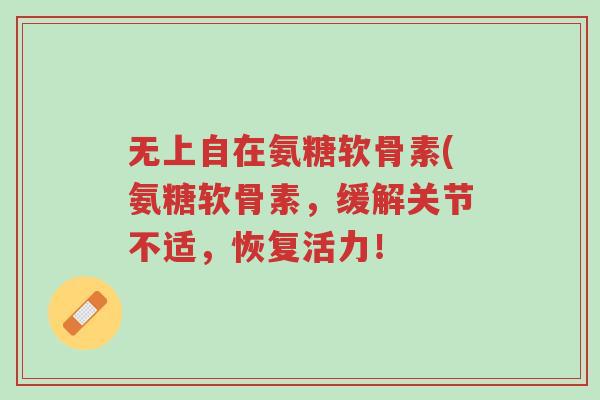 无上自在氨糖软骨素(氨糖软骨素,缓解关节不适,恢复活力!-第1张图片-超越 无上自在氨糖软骨素(氨糖软骨素,缓解关节不适,恢复活力!-第1张图片-超越