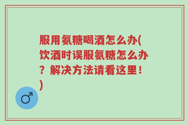 服用氨糖喝酒怎么办(饮酒时误服氨糖怎么办？解决方法请看这里！)-第1张图片-超越