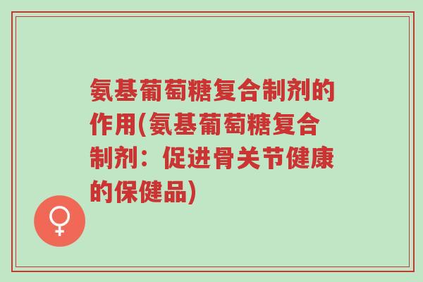 氨基葡萄糖复合制剂的作用(氨基葡萄糖复合制剂:促进骨关节健康的保健品)-第1张图片-超越 氨基葡萄糖复合制剂的作用(氨基葡萄糖复合制剂:促进骨关节健康的保健品)-第1张图片-超越