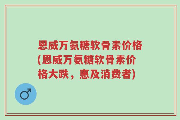 恩威万氨糖软骨素价格(恩威万氨糖软骨素价格大跌，惠及消费者)-第1张图片-超越