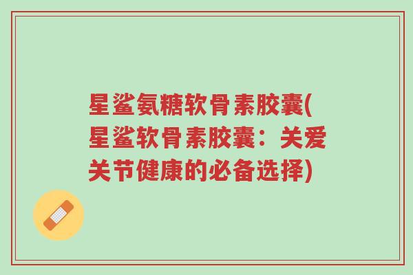 星鲨氨糖软骨素胶囊(星鲨软骨素胶囊:关爱关节健康的必备选择)-第1张图片-超越 星鲨氨糖软骨素胶囊(星鲨软骨素胶囊:关爱关节健康的必备选择)-第1张图片-超越