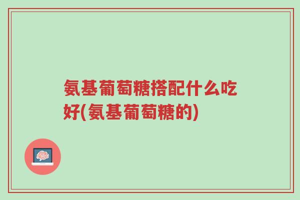 氨基葡萄糖搭配什么吃好(氨基葡萄糖的)-第1张图片-超越 氨基葡萄糖搭配什么吃好(氨基葡萄糖的)-第1张图片-超越