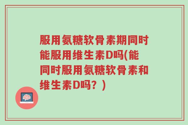 服用氨糖软骨素期同时能服用维生素D吗(能同时服用氨糖软骨素和维生素D吗？)-第1张图片-超越