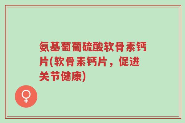 氨基萄葡硫酸软骨素钙片(软骨素钙片，促进关节健康)-第1张图片-超越