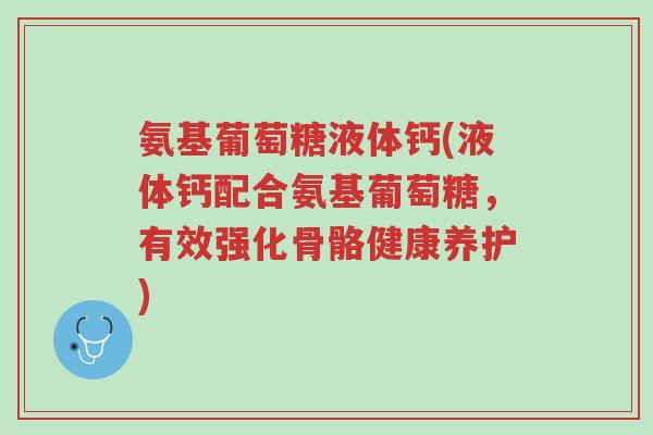 氨基葡萄糖液体钙(液体钙配合氨基葡萄糖,有效强化骨骼健康养护)-第1张图片-超越 氨基葡萄糖液体钙(液体钙配合氨基葡萄糖,有效强化骨骼健康养护)-第1张图片-超越