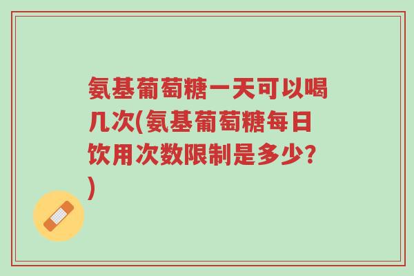 氨基葡萄糖一天可以喝几次(氨基葡萄糖每日饮用次数限制是多少？)-第1张图片-超越