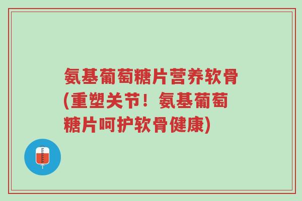 氨基葡萄糖片营养软骨(重塑关节！氨基葡萄糖片呵护软骨健康)-第1张图片-超越